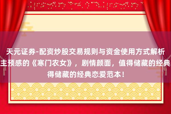 天元证券-配资炒股交易规则与资金使用方式解析 出东说念主预感的《寒门农女》，剧情颜面，值得储藏的经典恋爱范本！