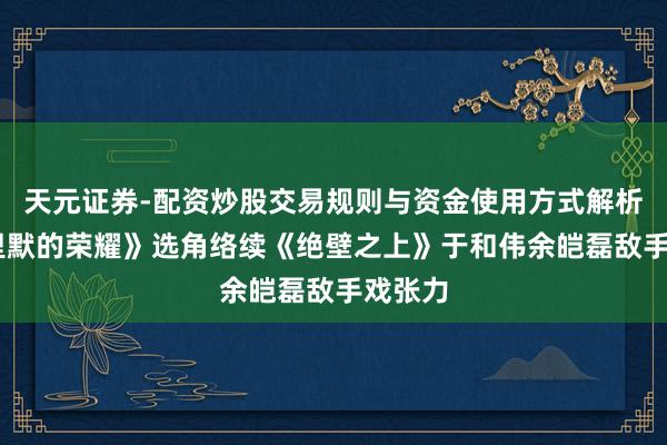 天元证券-配资炒股交易规则与资金使用方式解析 《千里默的荣耀》选角络续《绝壁之上》于和伟余皑磊敌手戏张力