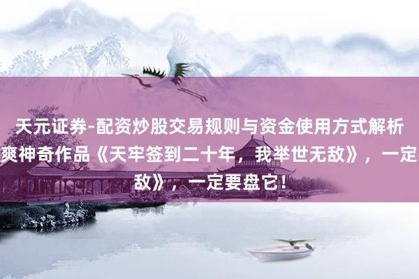 天元证券-配资炒股交易规则与资金使用方式解析 剧情苏爽神奇作品《天牢签到二十年，我举世无敌》，一定要盘它！