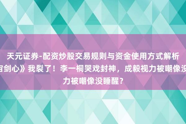天元证券-配资炒股交易规则与资金使用方式解析 《宇宙剑心》我裂了！李一桐哭戏封神，成毅视力被嘲像没睡醒？