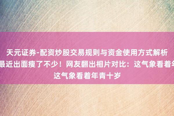 天元证券-配资炒股交易规则与资金使用方式解析 宗馥莉最近出面瘦了不少！网友翻出相片对比：这气象看着年青十岁