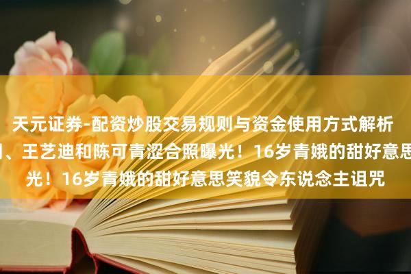 天元证券-配资炒股交易规则与资金使用方式解析 2015年曼昱、陈幸同、王艺迪和陈可青涩合照曝光！16岁青娥的甜好意思笑貌令东说念主诅咒