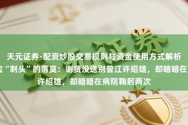 天元证券-配资炒股交易规则与资金使用方式解析 港圈终末一位“刺头”的落寞：谢贤没送别曾江许绍雄，却暗暗在病院鞠躬两次
