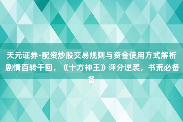 天元证券-配资炒股交易规则与资金使用方式解析 剧情百转千回，《十方神王》评分逆袭，书荒必备