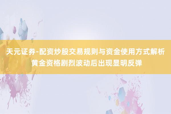 天元证券-配资炒股交易规则与资金使用方式解析 黄金资格剧烈波动后出现显明反弹
