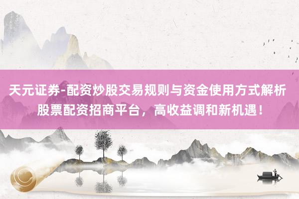 天元证券-配资炒股交易规则与资金使用方式解析 股票配资招商平台，高收益调和新机遇！