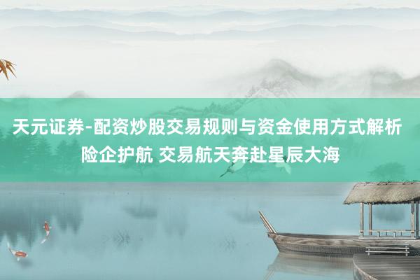 天元证券-配资炒股交易规则与资金使用方式解析 险企护航 交易航天奔赴星辰大海