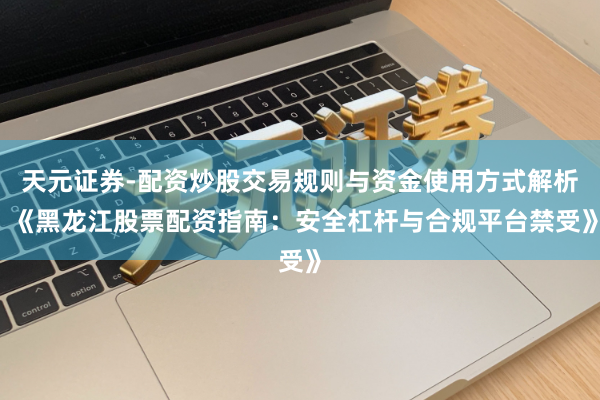 天元证券-配资炒股交易规则与资金使用方式解析 《黑龙江股票配资指南：安全杠杆与合规平台禁受》