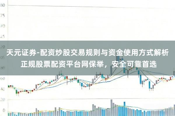 天元证券-配资炒股交易规则与资金使用方式解析 正规股票配资平台网保举，安全可靠首选