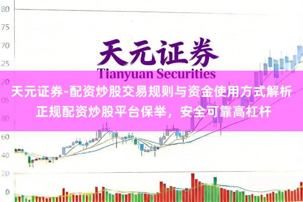 天元证券-配资炒股交易规则与资金使用方式解析 正规配资炒股平台保举，安全可靠高杠杆