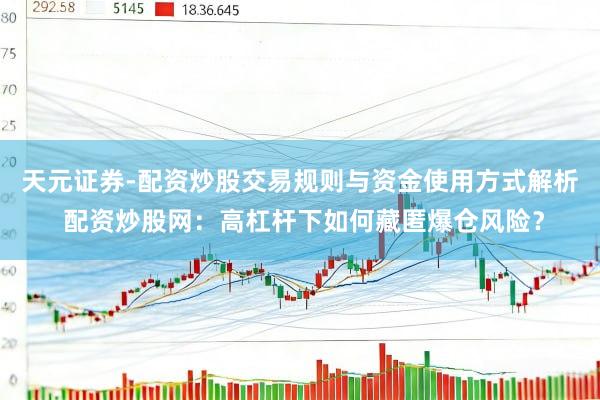 天元证券-配资炒股交易规则与资金使用方式解析 配资炒股网：高杠杆下如何藏匿爆仓风险？