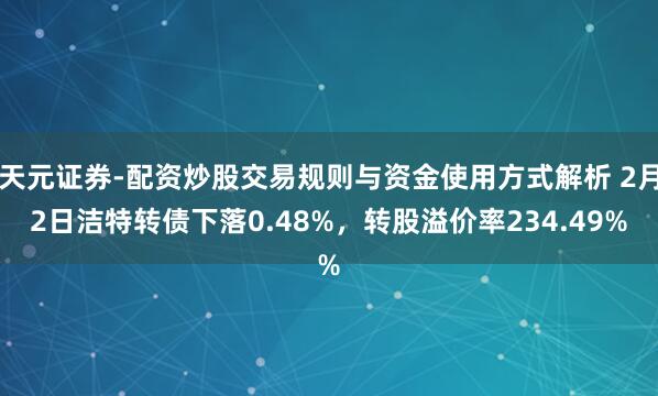 天元证券-配资炒股交易规则与资金使用方式解析 2月2日洁特转债下落0.48%，转股溢价率234.49%