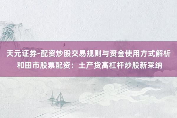 天元证券-配资炒股交易规则与资金使用方式解析 和田市股票配资：土产货高杠杆炒股新采纳