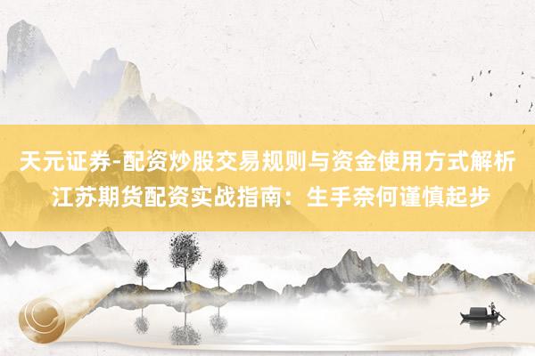 天元证券-配资炒股交易规则与资金使用方式解析 江苏期货配资实战指南：生手奈何谨慎起步