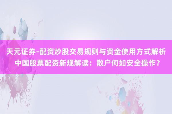 天元证券-配资炒股交易规则与资金使用方式解析 中国股票配资新规解读：散户何如安全操作？