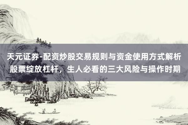 天元证券-配资炒股交易规则与资金使用方式解析 股票绽放杠杆，生人必看的三大风险与操作时期