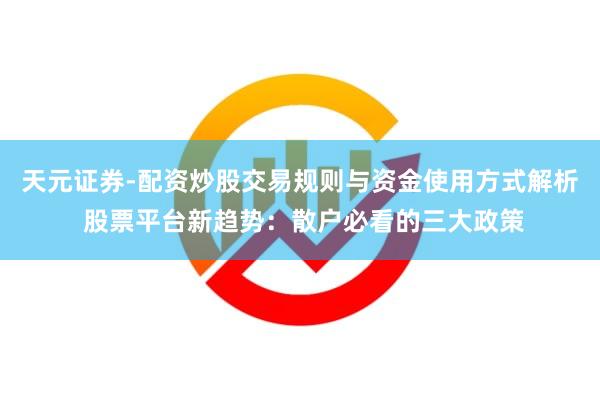 天元证券-配资炒股交易规则与资金使用方式解析 股票平台新趋势：散户必看的三大政策