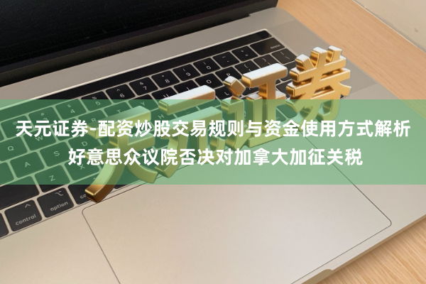 天元证券-配资炒股交易规则与资金使用方式解析 好意思众议院否决对加拿大加征关税