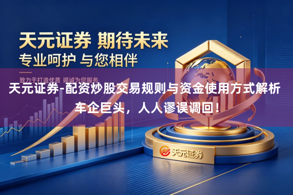 天元证券-配资炒股交易规则与资金使用方式解析 车企巨头，人人谬误调回！