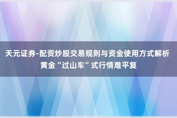天元证券-配资炒股交易规则与资金使用方式解析 黄金“过山车”式行情难平复