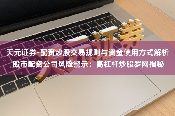天元证券-配资炒股交易规则与资金使用方式解析 股市配资公司风险警示：高杠杆炒股罗网揭秘