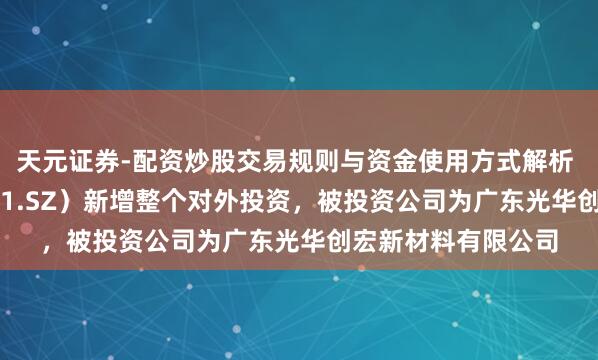 天元证券-配资炒股交易规则与资金使用方式解析 光华科技（002741.SZ）新增整个对外投资，被投资公司为广东光华创宏新材料有限公司