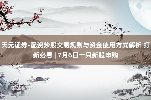 天元证券-配资炒股交易规则与资金使用方式解析 打新必看 | 7月6日一只新股申购