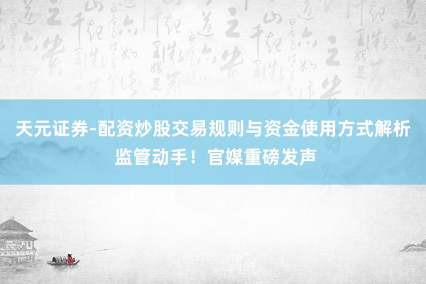 天元证券-配资炒股交易规则与资金使用方式解析 监管动手！官媒重磅发声