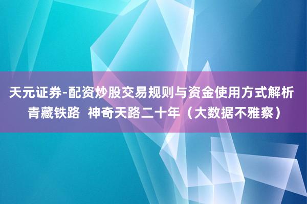 天元证券-配资炒股交易规则与资金使用方式解析 青藏铁路  神奇天路二十年（大数据不雅察）