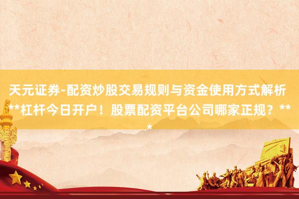 天元证券-配资炒股交易规则与资金使用方式解析 **杠杆今日开户！股票配资平台公司哪家正规？**
